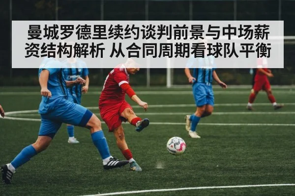 曼城罗德里续约谈判前景与中场薪资结构解析 从合同周期看球队平衡