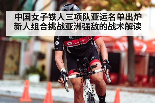 中国女子铁人三项队亚运名单出炉 新人组合挑战亚洲强敌的战术解读