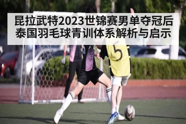 昆拉武特2023世锦赛男单夺冠后泰国羽毛球青训体系解析与启示